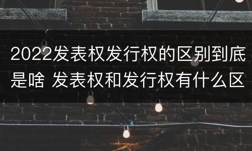 2022发表权发行权的区别到底是啥 发表权和发行权有什么区别