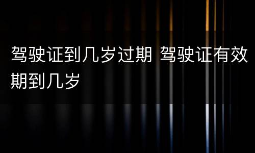 驾驶证到几岁过期 驾驶证有效期到几岁