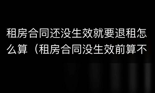 租房合同还没生效就要退租怎么算（租房合同没生效前算不算违约）
