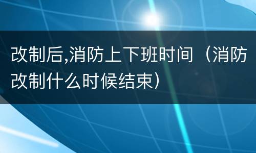 改制后,消防上下班时间（消防改制什么时候结束）