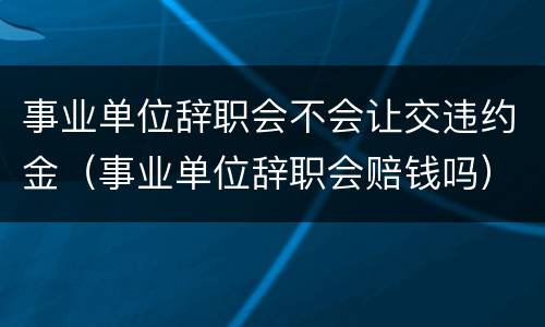 事业单位辞职会不会让交违约金（事业单位辞职会赔钱吗）