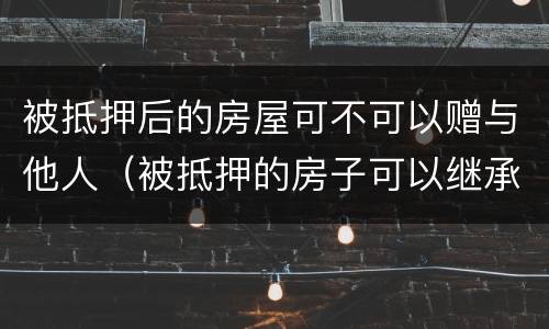 被抵押后的房屋可不可以赠与他人（被抵押的房子可以继承吗）