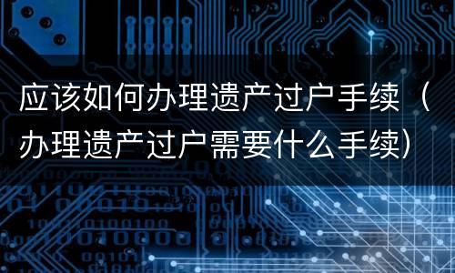 应该如何办理遗产过户手续（办理遗产过户需要什么手续）