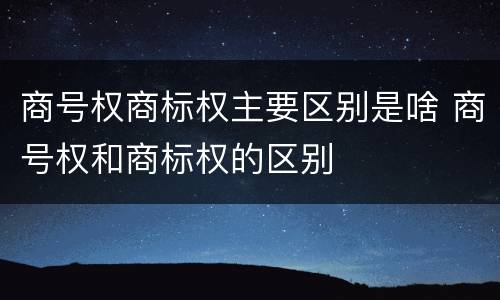 商号权商标权主要区别是啥 商号权和商标权的区别
