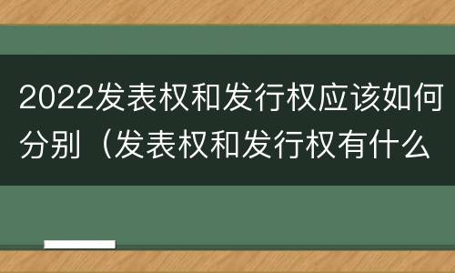 2022发表权和发行权应该如何分别（发表权和发行权有什么区别）