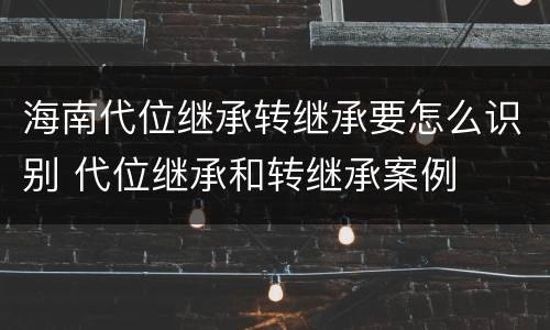 海南代位继承转继承要怎么识别 代位继承和转继承案例