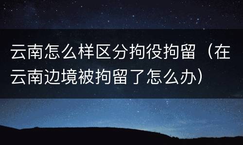 云南怎么样区分拘役拘留（在云南边境被拘留了怎么办）