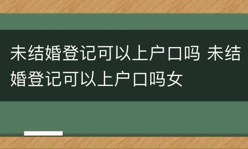 未结婚登记可以上户口吗 未结婚登记可以上户口吗女