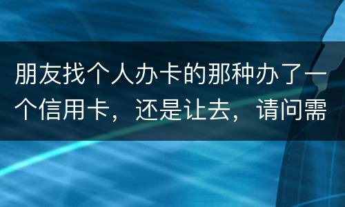 朋友找个人办卡的那种办了一个信用卡，还是让去，请问需要负什么职责问题严重吗