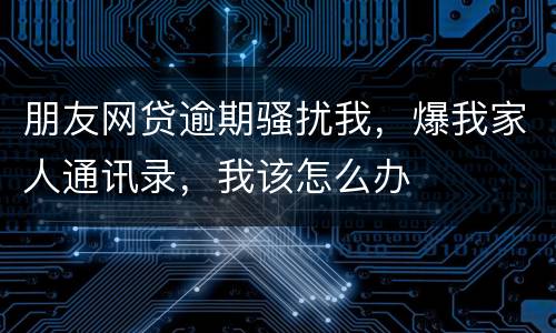 朋友网贷逾期骚扰我，爆我家人通讯录，我该怎么办