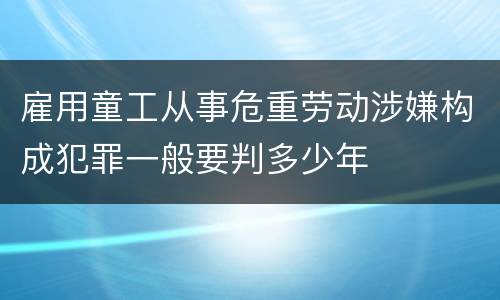 雇用童工从事危重劳动涉嫌构成犯罪一般要判多少年