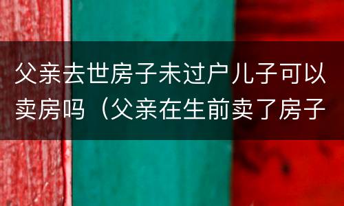 父亲去世房子未过户儿子可以卖房吗（父亲在生前卖了房子还没过户）