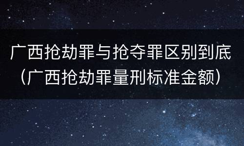 广西抢劫罪与抢夺罪区别到底（广西抢劫罪量刑标准金额）
