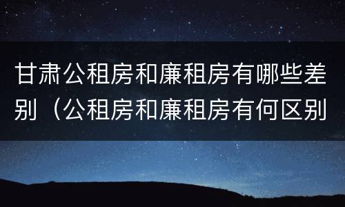 甘肃公租房和廉租房有哪些差别（公租房和廉租房有何区别）