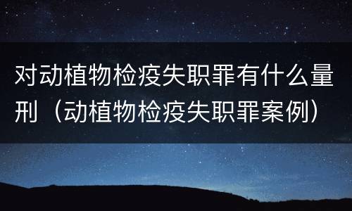对动植物检疫失职罪有什么量刑（动植物检疫失职罪案例）