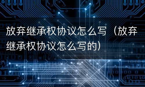 放弃继承权协议怎么写（放弃继承权协议怎么写的）