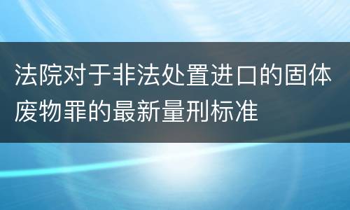 法院对于非法处置进口的固体废物罪的最新量刑标准