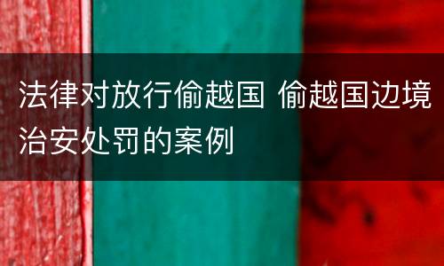 法律对放行偷越国 偷越国边境治安处罚的案例