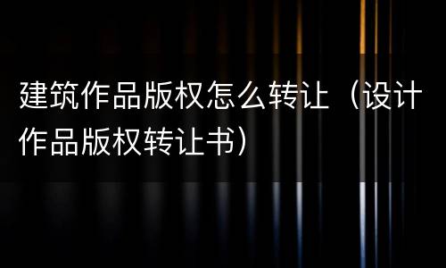 建筑作品版权怎么转让（设计作品版权转让书）