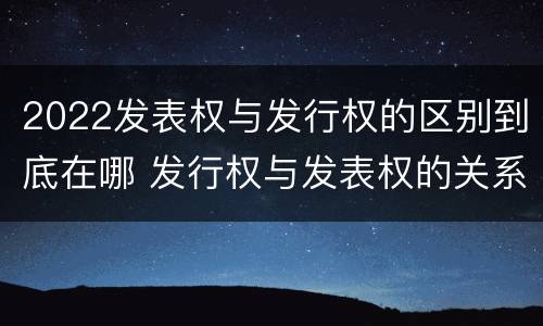 2022发表权与发行权的区别到底在哪 发行权与发表权的关系