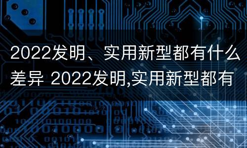 2022发明、实用新型都有什么差异 2022发明,实用新型都有什么差异呢