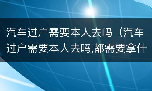 汽车过户需要本人去吗（汽车过户需要本人去吗,都需要拿什么）