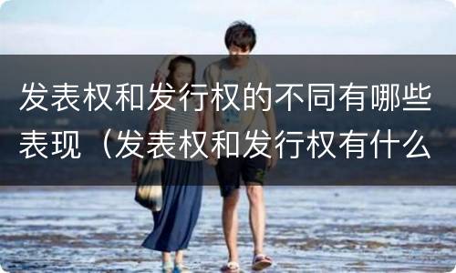 发表权和发行权的不同有哪些表现（发表权和发行权有什么区别）