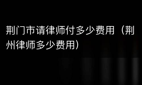 荆门市请律师付多少费用（荆州律师多少费用）