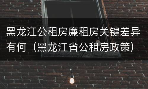 黑龙江公租房廉租房关键差异有何（黑龙江省公租房政策）