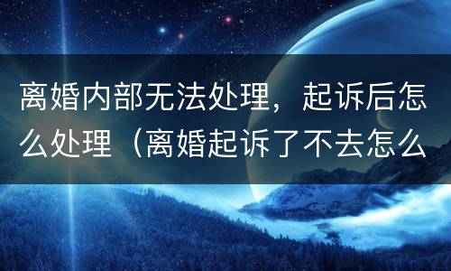 离婚内部无法处理，起诉后怎么处理（离婚起诉了不去怎么办）