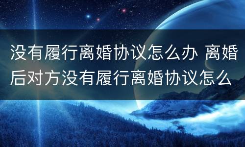 没有履行离婚协议怎么办 离婚后对方没有履行离婚协议怎么办