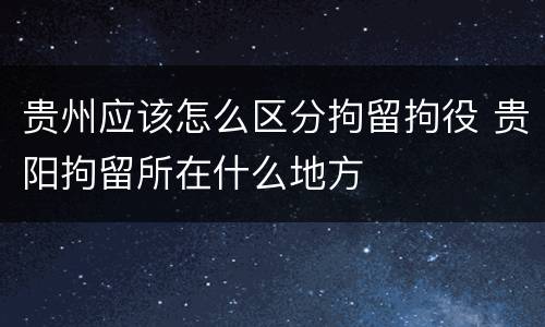 贵州应该怎么区分拘留拘役 贵阳拘留所在什么地方