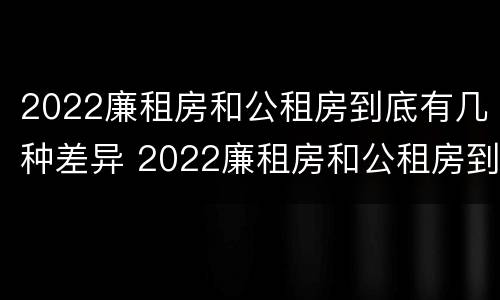 2022廉租房和公租房到底有几种差异 2022廉租房和公租房到底有几种差异呢