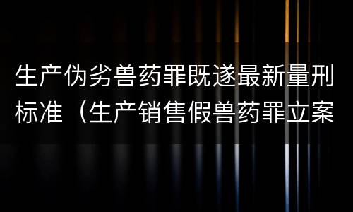 生产伪劣兽药罪既遂最新量刑标准（生产销售假兽药罪立案）