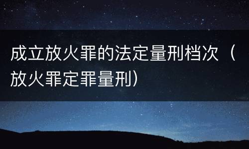 成立放火罪的法定量刑档次（放火罪定罪量刑）