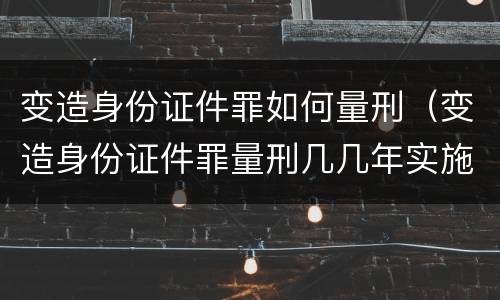 变造身份证件罪如何量刑（变造身份证件罪量刑几几年实施）