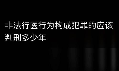 非法行医行为构成犯罪的应该判刑多少年