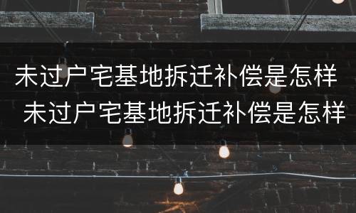 未过户宅基地拆迁补偿是怎样 未过户宅基地拆迁补偿是怎样算的