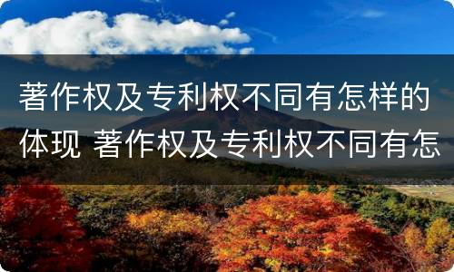 著作权及专利权不同有怎样的体现 著作权及专利权不同有怎样的体现呢