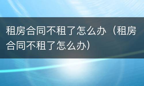 租房合同不租了怎么办（租房合同不租了怎么办）