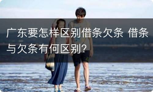 广东要怎样区别借条欠条 借条与欠条有何区别?