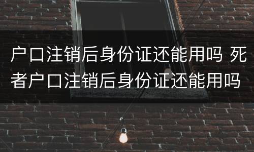 户口注销后身份证还能用吗 死者户口注销后身份证还能用吗