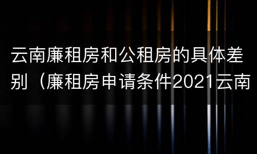 云南廉租房和公租房的具体差别（廉租房申请条件2021云南）