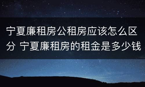 宁夏廉租房公租房应该怎么区分 宁夏廉租房的租金是多少钱