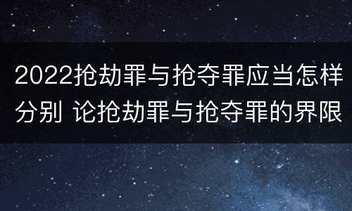 2022抢劫罪与抢夺罪应当怎样分别 论抢劫罪与抢夺罪的界限