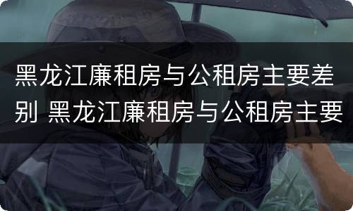 黑龙江廉租房与公租房主要差别 黑龙江廉租房与公租房主要差别大吗