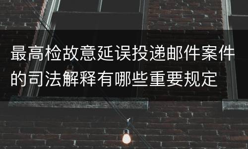 最高检故意延误投递邮件案件的司法解释有哪些重要规定