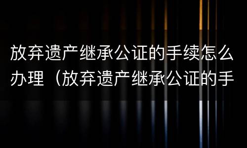放弃遗产继承公证的手续怎么办理（放弃遗产继承公证的手续怎么办理流程）