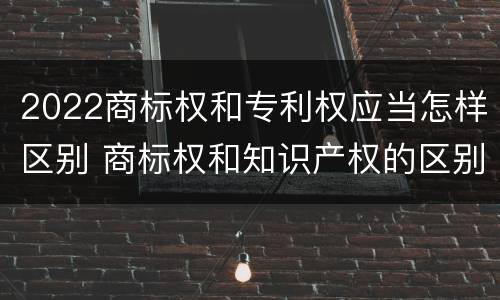 2022商标权和专利权应当怎样区别 商标权和知识产权的区别