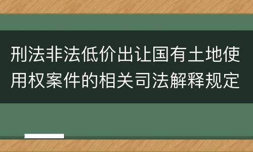 刑法非法低价出让国有土地使用权案件的相关司法解释规定有哪些主要内容